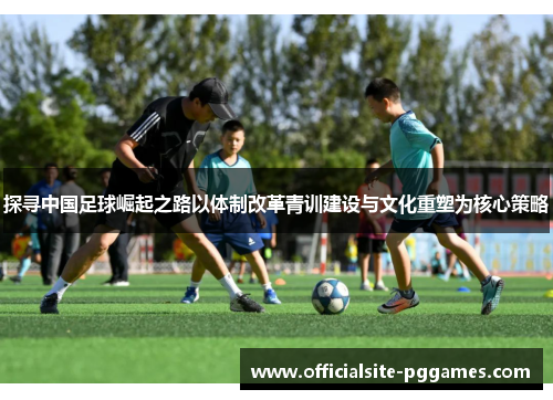 探寻中国足球崛起之路以体制改革青训建设与文化重塑为核心策略