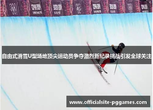 自由式滑雪U型场地顶尖运动员争夺激烈新纪录挑战引发全球关注