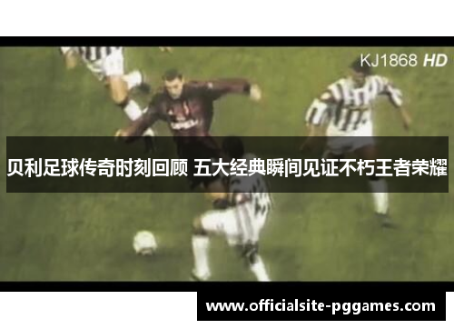 贝利足球传奇时刻回顾 五大经典瞬间见证不朽王者荣耀