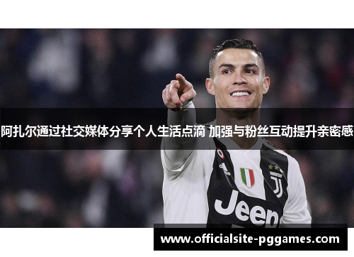 阿扎尔通过社交媒体分享个人生活点滴 加强与粉丝互动提升亲密感