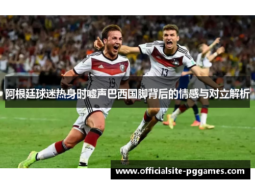 阿根廷球迷热身时嘘声巴西国脚背后的情感与对立解析