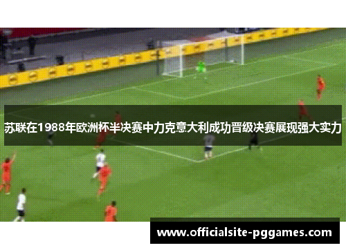 苏联在1988年欧洲杯半决赛中力克意大利成功晋级决赛展现强大实力