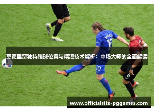 莫德里奇独特踢球位置与精湛技术解析：中场大师的全面解读