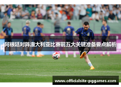 阿根廷对阵澳大利亚比赛前五大关键准备要点解析