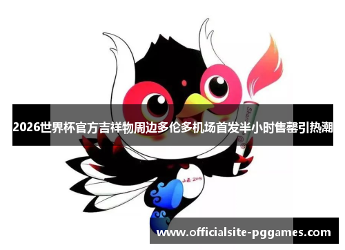 2026世界杯官方吉祥物周边多伦多机场首发半小时售罄引热潮