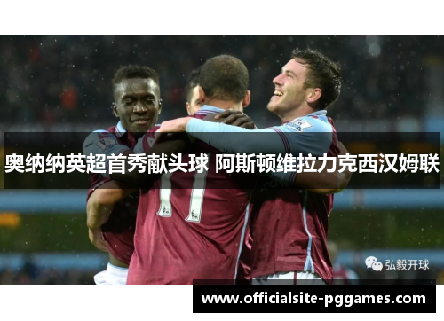 奥纳纳英超首秀献头球 阿斯顿维拉力克西汉姆联