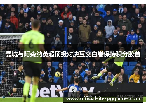 曼城与阿森纳英超顶级对决互交白卷保持积分胶着