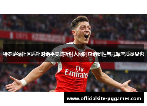 特罗萨德社区盾补时绝平曼城折射入网阿森纳韧性与冠军气质尽显也