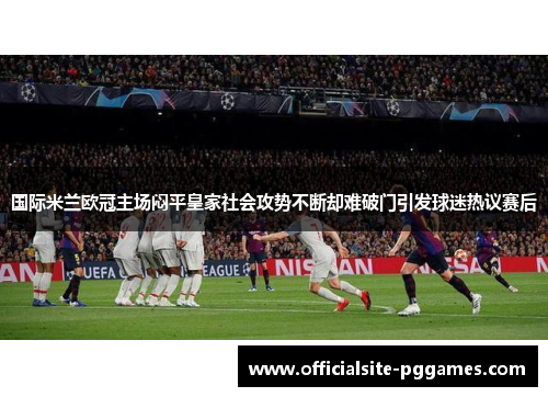国际米兰欧冠主场闷平皇家社会攻势不断却难破门引发球迷热议赛后